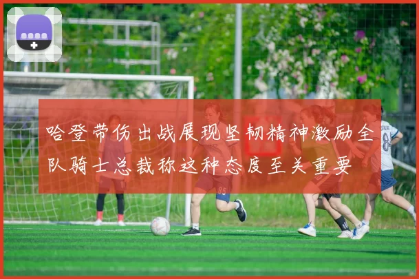 哈登带伤出战展现坚韧精神激励全队骑士总裁称这种态度至关重要