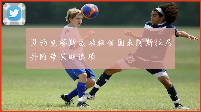 贝西克塔斯成功租借国米阿斯拉尼并附带买断选项
