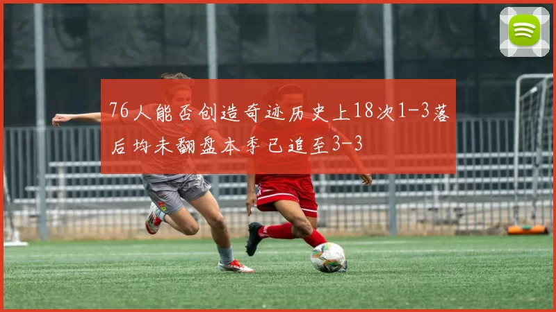 76人能否创造奇迹历史上18次1-3落后均未翻盘本季已追至3-3