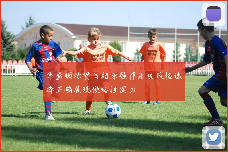 华盛顿称赞马绍尔强悍进攻风格选择正确展现侵略性实力