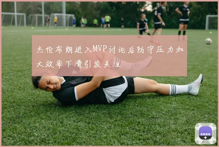 杰伦布朗进入MVP讨论后防守压力加大效率下滑引发关注