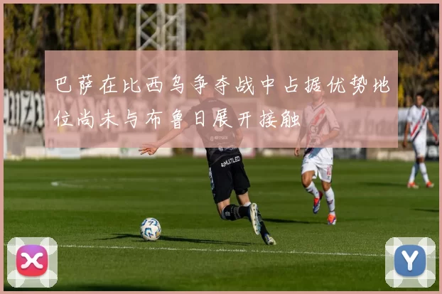 巴萨在比西乌争夺战中占据优势地位尚未与布鲁日展开接触