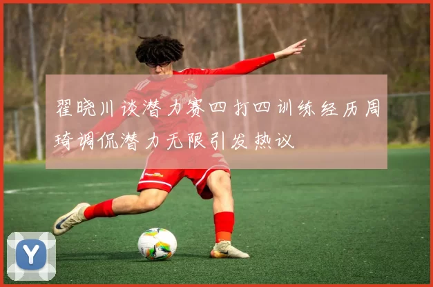 翟晓川谈潜力赛四打四训练经历周琦调侃潜力无限引发热议